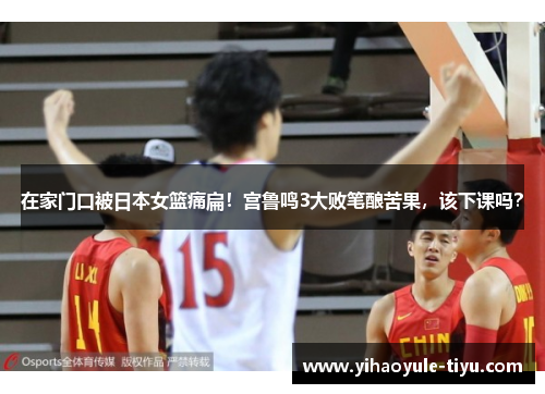 在家门口被日本女篮痛扁！宫鲁鸣3大败笔酿苦果，该下课吗？