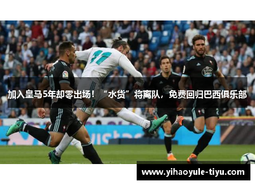 加入皇马5年却零出场！“水货”将离队，免费回归巴西俱乐部