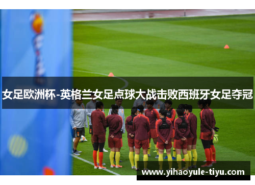 女足欧洲杯-英格兰女足点球大战击败西班牙女足夺冠